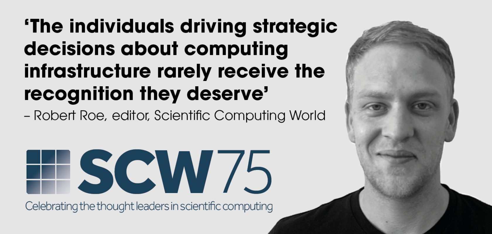 A monochrome image of a white man's face next to a logo that reads SCW 75 - CElebrating the thought leaders in scientific computing.  A quote to the left reads: "‘The individuals driving strategic decisions about computing  infrastructure rarely receive the recognition they deserve’ – Robert Roe, editor, Scientific Computing World"